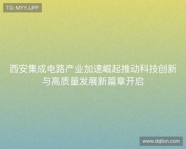 西安集成电路产业加速崛起推动科技创新与高质量发展新篇章开启